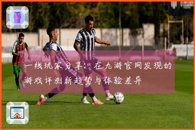 一线玩家分享：在九游官网发现的游戏评测新趋势与体验差异