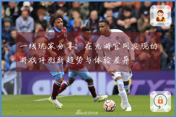 一线玩家分享：在九游官网发现的游戏评测新趋势与体验差异