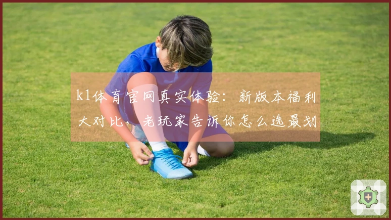 k1体育官网真实体验:新版本福利大对比,老玩家告诉你怎么选最划算