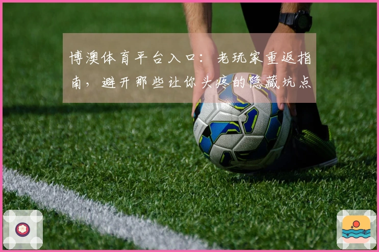 博澳体育平台入口：老玩家重返指南，避开那些让你头疼的隐藏坑点