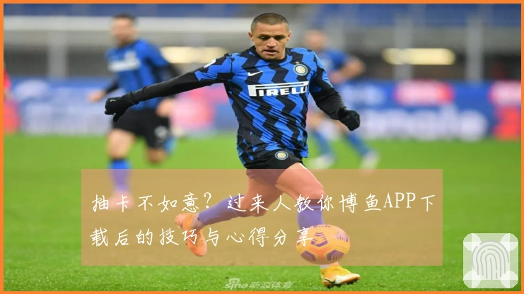 抽卡不如意？过来人教你博鱼APP下载后的技巧与心得分享