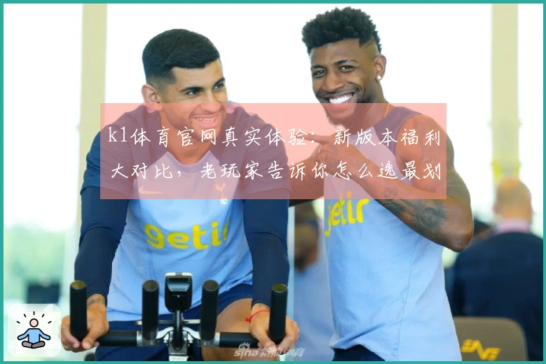 k1体育官网真实体验：新版本福利大对比，老玩家告诉你怎么选最划算