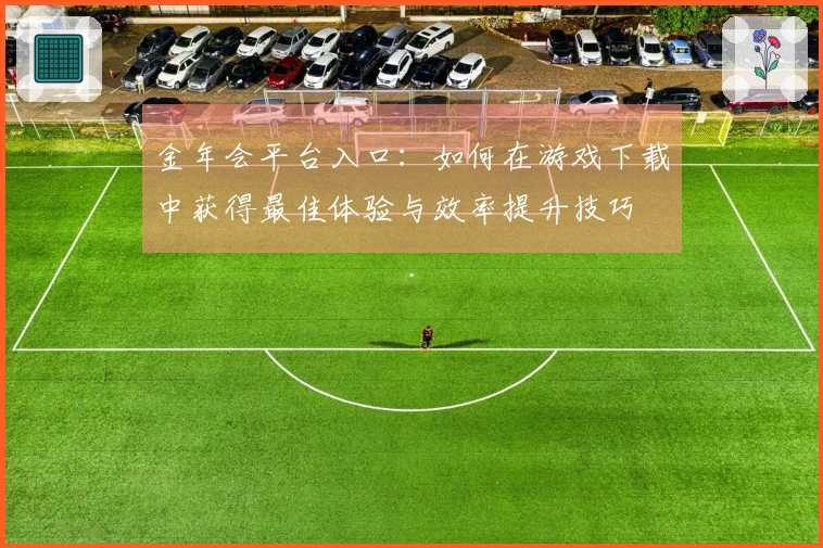金年会平台入口：如何在游戏下载中获得最佳体验与效率提升技巧